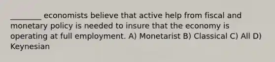 ________ economists believe that active help from fiscal and monetary policy is needed to insure that the economy is operating at full employment. A) Monetarist B) Classical C) All D) Keynesian