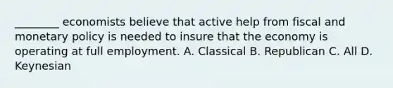 ________ economists believe that active help from fiscal and monetary policy is needed to insure that the economy is operating at full employment. A. Classical B. Republican C. All D. Keynesian