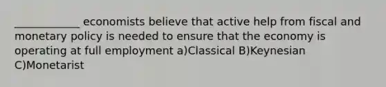 ____________ economists believe that active help from fiscal and monetary policy is needed to ensure that the economy is operating at full employment a)Classical B)Keynesian C)Monetarist