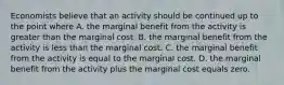 Economists believe that an activity should be continued up to the point where A. the marginal benefit from the activity is greater than the marginal cost. B. the marginal benefit from the activity is less than the marginal cost. C. the marginal benefit from the activity is equal to the marginal cost. D. the marginal benefit from the activity plus the marginal cost equals zero.