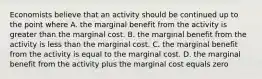 Economists believe that an activity should be continued up to the point where A. the marginal benefit from the activity is greater than the marginal cost. B. the marginal benefit from the activity is less than the marginal cost. C. the marginal benefit from the activity is equal to the marginal cost. D. the marginal benefit from the activity plus the marginal cost equals zero