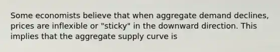 Some economists believe that when aggregate demand declines, prices are inflexible or "sticky" in the downward direction. This implies that the aggregate supply curve is