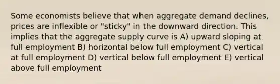 Some economists believe that when aggregate demand declines, prices are inflexible or "sticky" in the downward direction. This implies that the aggregate supply curve is A) upward sloping at full employment B) horizontal below full employment C) vertical at full employment D) vertical below full employment E) vertical above full employment