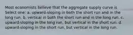 Most economists believe that the aggregate supply curve is Select one: a. upward-sloping in both the short run and in the long run. b. vertical in both the short run and in the long run. c. upward-sloping in the long run, but vertical in the short run. d. upward-sloping in the short run, but vertical in the long run.