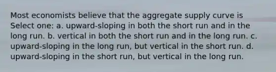 Most economists believe that the aggregate supply curve is Select one: a. upward-sloping in both the short run and in the long run. b. vertical in both the short run and in the long run. c. upward-sloping in the long run, but vertical in the short run. d. upward-sloping in the short run, but vertical in the long run.