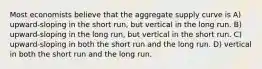 Most economists believe that the aggregate supply curve is A) upward-sloping in the short run, but vertical in the long run. B) upward-sloping in the long run, but vertical in the short run. C) upward-sloping in both the short run and the long run. D) vertical in both the short run and the long run.