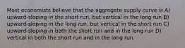 Most economists believe that the aggregate supply curve is A) upward-sloping in the short run, but vertical in the long run B) upward-sloping in the long run, but vertical in the short run C) upward-sloping in both the short run and in the long run D) vertical in both the short run and in the long run.