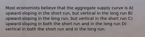 Most economists believe that the aggregate supply curve is A) upward-sloping in the short run, but vertical in the long run B) upward-sloping in the long run, but vertical in the short run C) upward-sloping in both the short run and in the long run D) vertical in both the short run and in the long run.