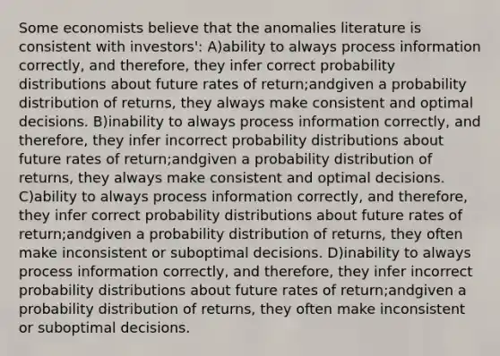 Some economists believe that the anomalies literature is consistent with investors': A)ability to always process information correctly, and therefore, they infer correct probability distributions about future rates of return;andgiven a probability distribution of returns, they always make consistent and optimal decisions. B)inability to always process information correctly, and therefore, they infer incorrect probability distributions about future rates of return;andgiven a probability distribution of returns, they always make consistent and optimal decisions. C)ability to always process information correctly, and therefore, they infer correct probability distributions about future rates of return;andgiven a probability distribution of returns, they often make inconsistent or suboptimal decisions. D)inability to always process information correctly, and therefore, they infer incorrect probability distributions about future rates of return;andgiven a probability distribution of returns, they often make inconsistent or suboptimal decisions.