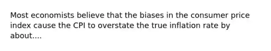 Most economists believe that the biases in the consumer price index cause the CPI to overstate the true inflation rate by about....