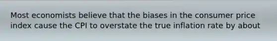 Most economists believe that the biases in the consumer price index cause the CPI to overstate the true inflation rate by about