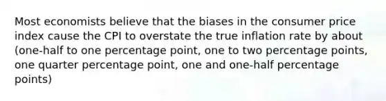 Most economists believe that the biases in the consumer price index cause the CPI to overstate the true inflation rate by about (one-half to one percentage point, one to two percentage points, one quarter percentage point, one and one-half percentage points)