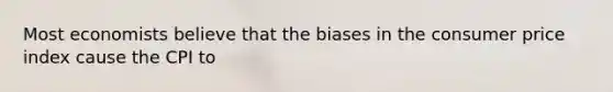Most economists believe that the biases in the consumer price index cause the CPI to