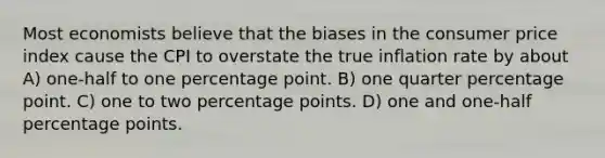 Most economists believe that the biases in the consumer price index cause the CPI to overstate the true inflation rate by about A) one-half to one percentage point. B) one quarter percentage point. C) one to two percentage points. D) one and one-half percentage points.