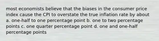 most economists believe that the biases in the consumer price index cause the CPI to overstate the true inflation rate by about a. one-half to one percentage point b. one to two percentage points c. one quarter percentage point d. one and one-half percentage points