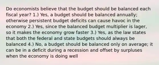 Do economists believe that the budget should be balanced each fiscal year? 1.) Yes, a budget should be balanced annually; otherwise persistent budget deficits can cause havoc in the economy 2.) Yes, since the balanced budget multiplier is lager, so it makes the economy grow faster 3.) Yes, as the law states that both the federal and state budgets should always be balanced 4.) No, a budget should be balanced only on average; it can be in a deficit during a recession and offset by surpluses when the economy is doing well