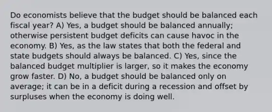 Do economists believe that the budget should be balanced each fiscal year? A) Yes, a budget should be balanced annually; otherwise persistent budget deficits can cause havoc in the economy. B) Yes, as the law states that both the federal and state budgets should always be balanced. C) Yes, since the balanced budget multiplier is larger, so it makes the economy grow faster. D) No, a budget should be balanced only on average; it can be in a deficit during a recession and offset by surpluses when the economy is doing well.