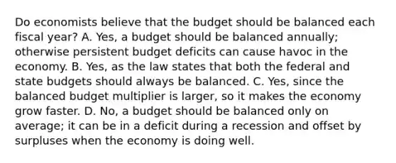 Do economists believe that the budget should be balanced each fiscal year? A. Yes, a budget should be balanced annually; otherwise persistent budget deficits can cause havoc in the economy. B. Yes, as the law states that both the federal and state budgets should always be balanced. C. Yes, since the balanced budget multiplier is larger, so it makes the economy grow faster. D. No, a budget should be balanced only on average; it can be in a deficit during a recession and offset by surpluses when the economy is doing well.