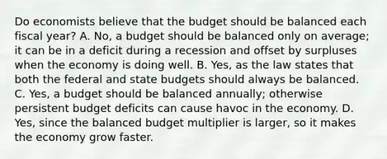 Do economists believe that the budget should be balanced each fiscal year? A. No, a budget should be balanced only on average; it can be in a deficit during a recession and offset by surpluses when the economy is doing well. B. Yes, as the law states that both the federal and state budgets should always be balanced. C. Yes, a budget should be balanced annually; otherwise persistent budget deficits can cause havoc in the economy. D. Yes, since the balanced budget multiplier is larger, so it makes the economy grow faster.