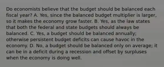 Do economists believe that the budget should be balanced each fiscal year? A. Yes, since the balanced budget multiplier is larger, so it makes the economy grow faster. B. Yes, as the law states that both the federal and state budgets should always be balanced. C. Yes, a budget should be balanced annually; otherwise persistent budget deficits can cause havoc in the economy. D. No, a budget should be balanced only on average; it can be in a deficit during a recession and offset by surpluses when the economy is doing well.