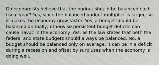 Do economists believe that the budget should be balanced each fiscal year? Yes, since the balanced budget multiplier is larger, so it makes the economy grow faster. Yes, a budget should be balanced annually; otherwise persistent budget deficits can cause havoc in the economy. Yes, as the law states that both the federal and state budgets should always be balanced. No, a budget should be balanced only on average; it can be in a deficit during a recession and offset by surpluses when the economy is doing well.