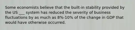 Some economists believe that the built-in stability provided by the US ___ system has reduced the severity of business fluctuations by as much as 8%-10% of the change in GDP that would have otherwise occurred.