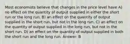 Most economists believe that changes in the price level have A) no effect on the quantity of output supplied in either the short run or the long run. B) an effect on the quantity of output supplied in the short run, but not in the long run. C) an effect on the quantity of output supplied in the long run, but not in the short run. D) an effect on the quantity of output supplied in both the short run and the long run. Answer: B