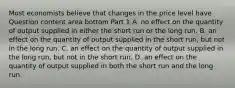 Most economists believe that changes in the price level have Question content area bottom Part 1 A. no effect on the quantity of output supplied in either the short run or the long run. B. an effect on the quantity of output supplied in the short​ run, but not in the long run. C. an effect on the quantity of output supplied in the long​ run, but not in the short run. D. an effect on the quantity of output supplied in both the short run and the long run.