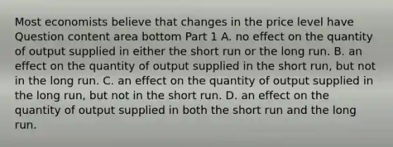 Most economists believe that changes in the price level have Question content area bottom Part 1 A. no effect on the quantity of output supplied in either the short run or the long run. B. an effect on the quantity of output supplied in the short​ run, but not in the long run. C. an effect on the quantity of output supplied in the long​ run, but not in the short run. D. an effect on the quantity of output supplied in both the short run and the long run.