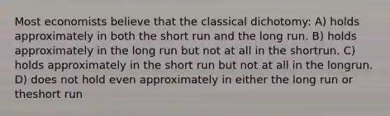 Most economists believe that the classical dichotomy: A) holds approximately in both the short run and the long run. B) holds approximately in the long run but not at all in the shortrun. C) holds approximately in the short run but not at all in the longrun. D) does not hold even approximately in either the long run or theshort run