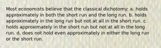 Most economists believe that the classical dichotomy: a. holds approximately in both the short run and the long run. b. holds approximately in the long run but not at all in the short run. c. holds approximately in the short run but not at all in the long run. d. does not hold even approximately in either the long run or the short run.