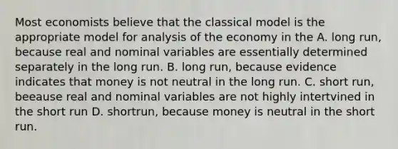 Most economists believe that the classical model is the appropriate model for analysis of the economy in the A. long run, because real and nominal variables are essentially determined separately in the long run. B. long run, because evidence indicates that money is not neutral in the long run. C. short run, beeause real and nominal variables are not highly intertvined in the short run D. shortrun, because money is neutral in the short run.