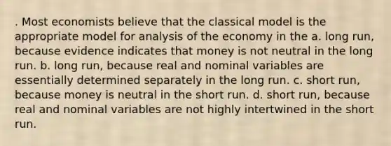 . Most economists believe that the classical model is the appropriate model for analysis of the economy in the a. long run, because evidence indicates that money is not neutral in the long run. b. long run, because real and nominal variables are essentially determined separately in the long run. c. short run, because money is neutral in the short run. d. short run, because real and nominal variables are not highly intertwined in the short run.