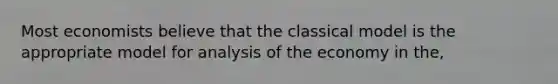 Most economists believe that the classical model is the appropriate model for analysis of the economy in the,