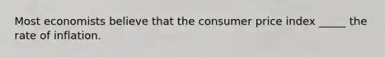 Most economists believe that the consumer price index _____ the rate of inflation.
