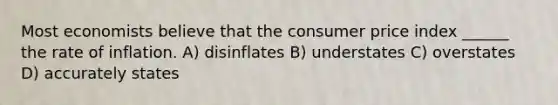 Most economists believe that the consumer price index ______ the rate of inflation. A) disinflates B) understates C) overstates D) accurately states