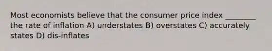 Most economists believe that the consumer price index ________ the rate of inflation A) understates B) overstates C) accurately states D) dis-inflates