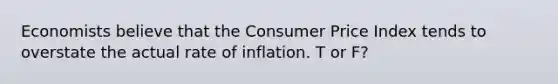 ​Economists believe that the Consumer Price Index tends to overstate the actual rate of inflation. T or F?