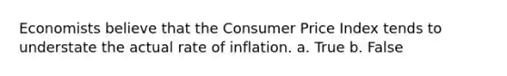 Economists believe that the Consumer Price Index tends to understate the actual rate of inflation. a. True b. False