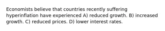 Economists believe that countries recently suffering hyperinflation have experienced A) reduced growth. B) increased growth. C) reduced prices. D) lower interest rates.