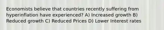 Economists believe that countries recently suffering from hyperinflation have experienced? A) Increased growth B) Reduced growth C) Reduced Prices D) Lower Interest rates