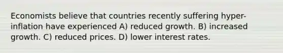 Economists believe that countries recently suffering hyper-inflation have experienced A) reduced growth. B) increased growth. C) reduced prices. D) lower interest rates.