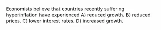 Economists believe that countries recently suffering hyperinflation have experienced A) reduced growth. B) reduced prices. C) lower interest rates. D) increased growth.