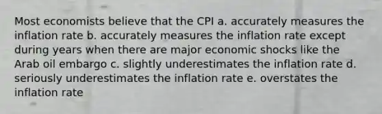 Most economists believe that the CPI a. accurately measures the inflation rate b. accurately measures the inflation rate except during years when there are major economic shocks like the Arab oil embargo c. slightly underestimates the inflation rate d. seriously underestimates the inflation rate e. overstates the inflation rate