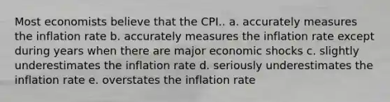 Most economists believe that the CPI.. a. accurately measures the inflation rate b. accurately measures the inflation rate except during years when there are major economic shocks c. slightly underestimates the inflation rate d. seriously underestimates the inflation rate e. overstates the inflation rate