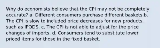 Why do economists believe that the CPI may not be completely accurate? a. Different consumers purchase different baskets b. The CPI is slow to included price decreases for new products, such as IPODS. c. The CPI is not able to adjust for the price changes of imports. d. Consumers tend to substitute lower priced items for those in the fixed basket.