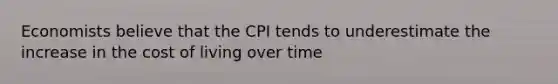 Economists believe that the CPI tends to underestimate the increase in the cost of living over time