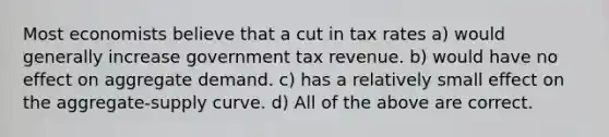 Most economists believe that a cut in tax rates a) would generally increase government tax revenue. b) would have no effect on aggregate demand. c) has a relatively small effect on the aggregate-supply curve. d) All of the above are correct.