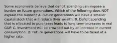 Some economists believe that deficit spending can impose a burden on future generations. Which of the following does NOT explain the​ burden? A. Future generations will have a smaller capital stock that will reduce their wealth. B. Deficit spending that is allocated to purchases leads to long term increases in real GDP. C. Investment will be crowded out by an increase in current consumption. D. Future generations will have to be taxed at a higher rate.