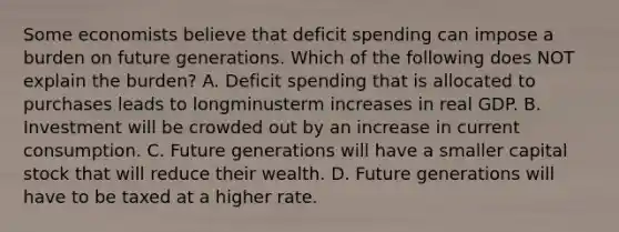 Some economists believe that deficit spending can impose a burden on future generations. Which of the following does NOT explain the​ burden? A. Deficit spending that is allocated to purchases leads to longminusterm increases in real GDP. B. Investment will be crowded out by an increase in current consumption. C. Future generations will have a smaller capital stock that will reduce their wealth. D. Future generations will have to be taxed at a higher rate.